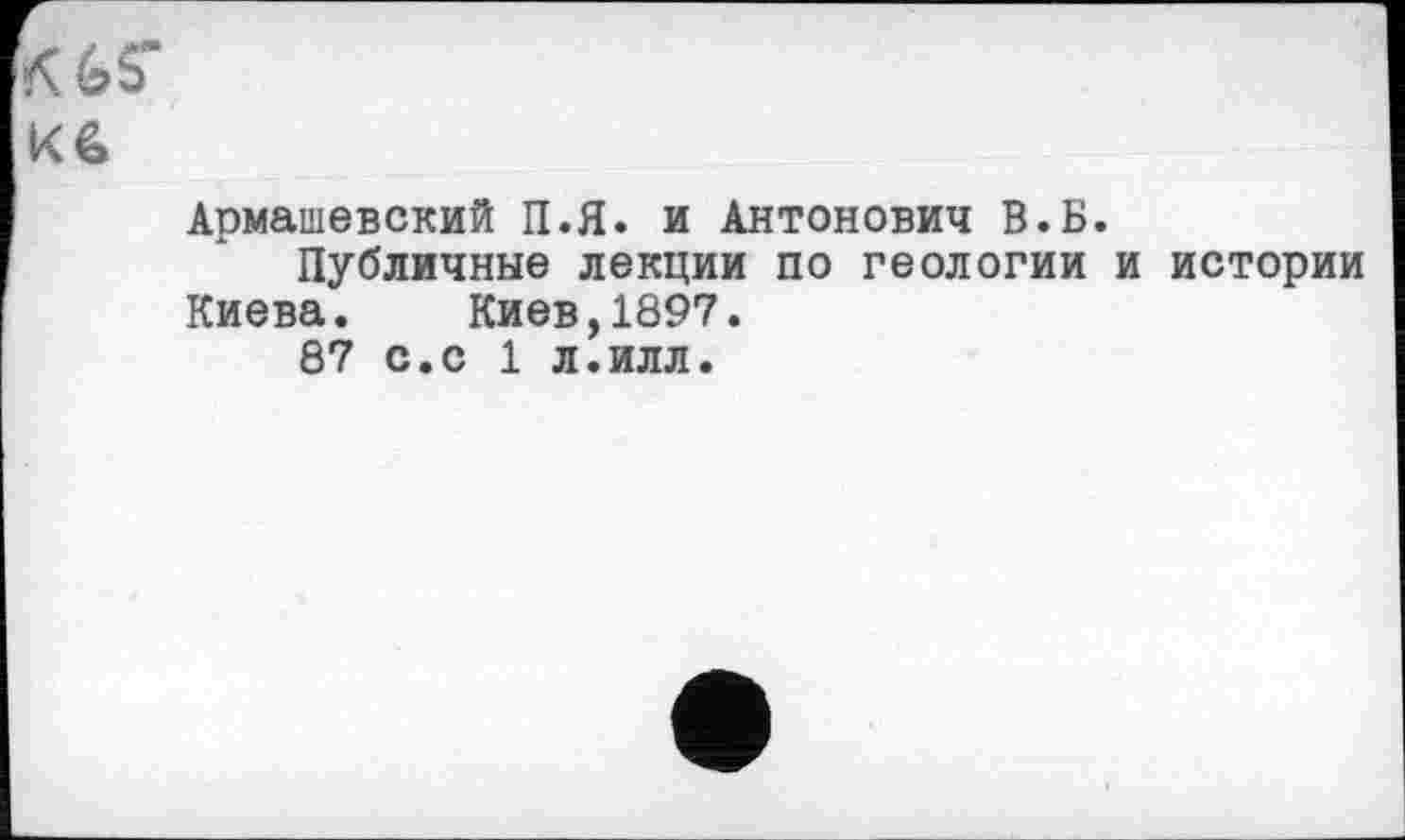 ﻿K
Кб
Армашевский П.Я. и Антонович В.Б.
Публичные лекции по геологии и истории Киева. Киев,1897.
87 с.с 1 л.илл.